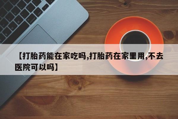 药流药在线购买【打胎药能在家吃吗,打胎药在家里用,不去医院可以吗】