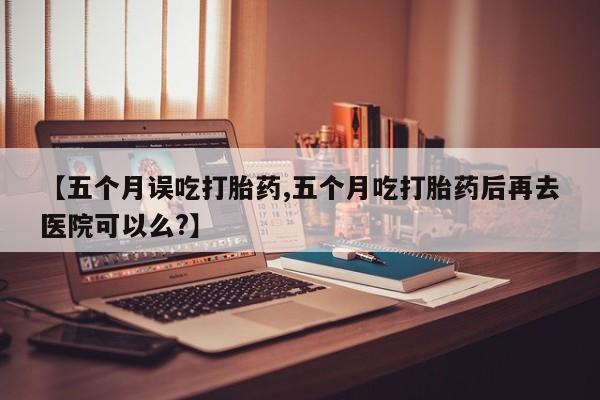 药流药在线购买【五个月误吃打胎药,五个月吃打胎药后再去医院可以么?】