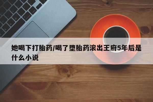 药流药在线购买她喝下打胎药/喝了堕胎药滚出王府5年后是什么小说