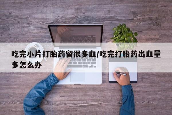 药流药在线购买吃完小片打胎药留很多血/吃完打胎药出血量多怎么办