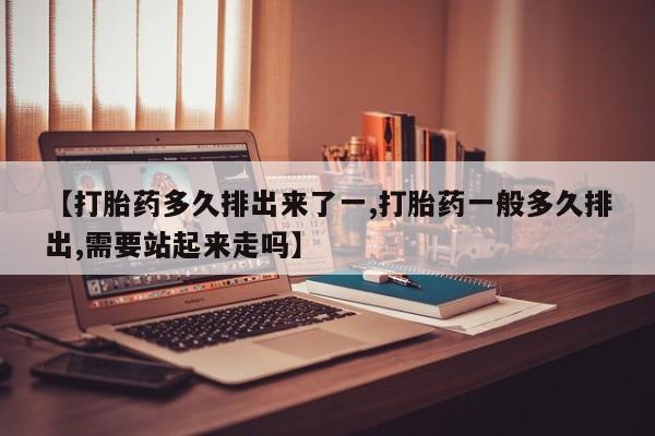 药流药在线购买【打胎药多久排出来了一,打胎药一般多久排出,需要站起来走吗】