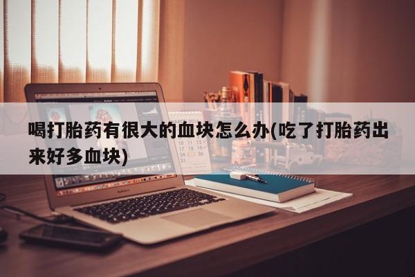 药流药在线购买喝打胎药有很大的血块怎么办(吃了打胎药出来好多血块)