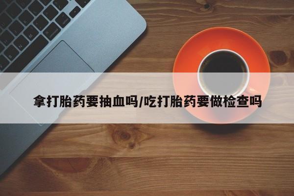 药流药在线购买拿打胎药要抽血吗/吃打胎药要做检查吗