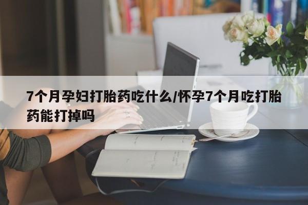 药流药在线购买7个月孕妇打胎药吃什么/怀孕7个月吃打胎药能打掉吗