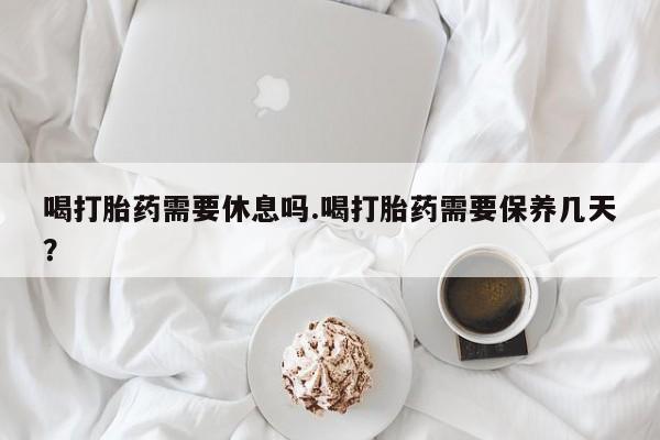 药流药在线购买喝打胎药需要休息吗.喝打胎药需要保养几天？