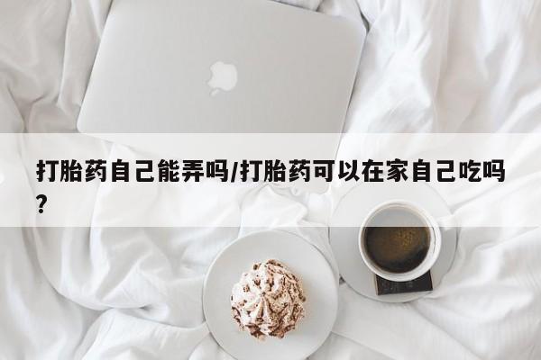 药流药在线购买打胎药自己能弄吗/打胎药可以在家自己吃吗?