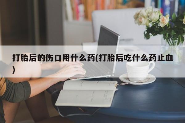 药流药在线购买打胎后的伤口用什么药(打胎后吃什么药止血)