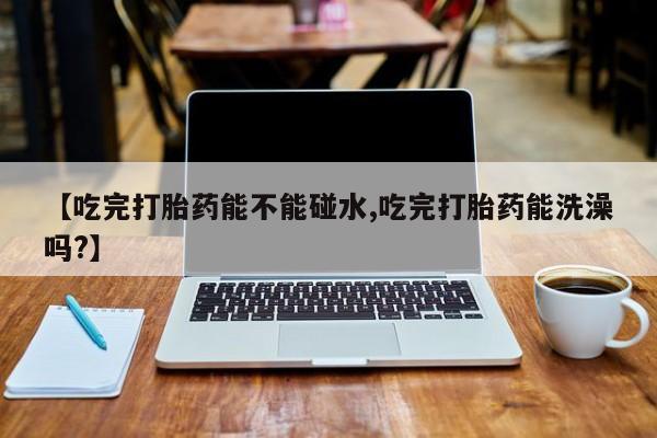 药流药在线购买【吃完打胎药能不能碰水,吃完打胎药能洗澡吗?】