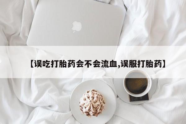 药流药在线购买【误吃打胎药会不会流血,误服打胎药】