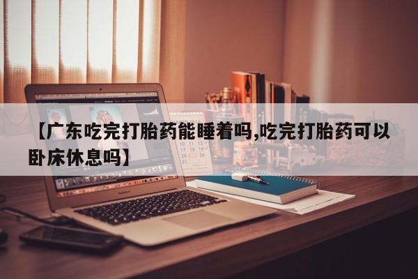 药流药在线购买【广东吃完打胎药能睡着吗,吃完打胎药可以卧床休息吗】