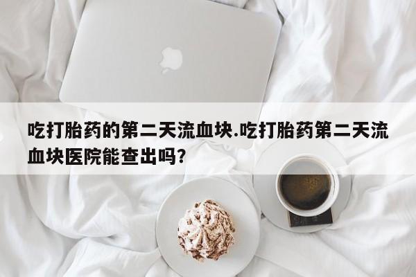 药流药在线购买吃打胎药的第二天流血块.吃打胎药第二天流血块医院能查出吗？