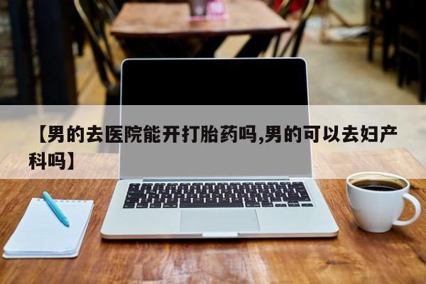 药流药在线购买【男的去医院能开打胎药吗,男的可以去妇产科吗】