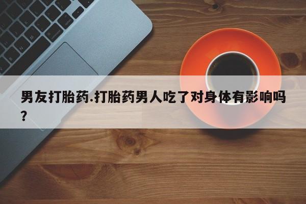 药流药在线购买男友打胎药.打胎药男人吃了对身体有影响吗？