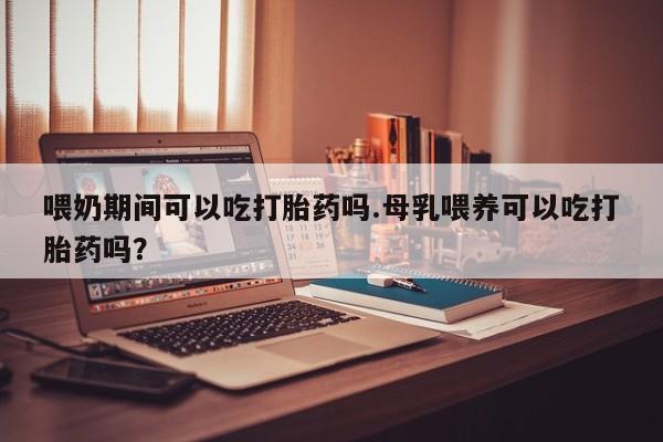 药流药在线购买喂奶期间可以吃打胎药吗.母乳喂养可以吃打胎药吗？