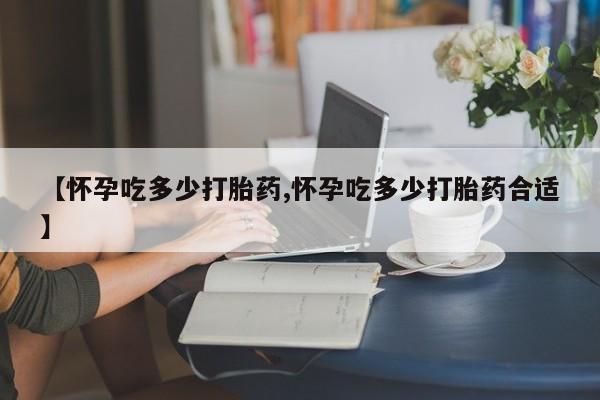 药流药在线购买【怀孕吃多少打胎药,怀孕吃多少打胎药合适】