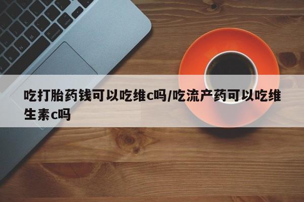 药流药在线购买吃打胎药钱可以吃维c吗/吃流产药可以吃维生素c吗