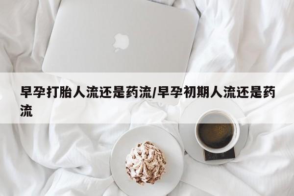 药流药在线购买早孕打胎人流还是药流/早孕初期人流还是药流