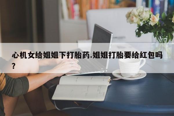 药流药在线购买心机女给姐姐下打胎药.姐姐打胎要给红包吗？