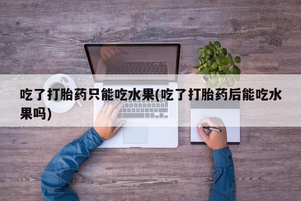 药流药在线购买吃了打胎药只能吃水果(吃了打胎药后能吃水果吗)