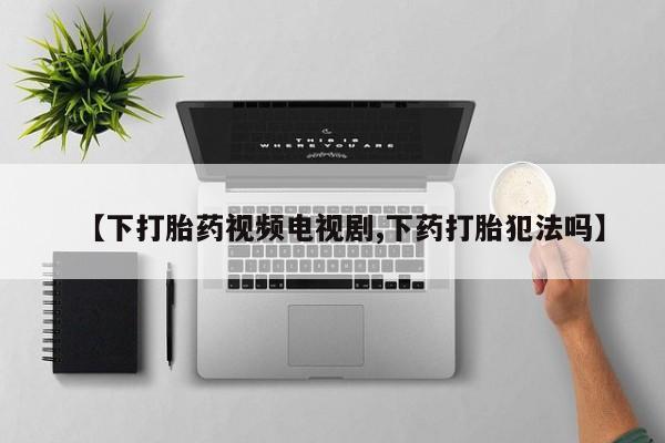药流药在线购买【下打胎药视频电视剧,下药打胎犯法吗】