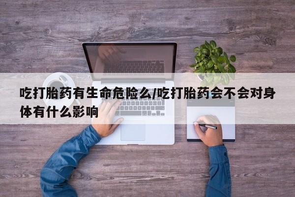 药流药在线购买吃打胎药有生命危险么/吃打胎药会不会对身体有什么影响