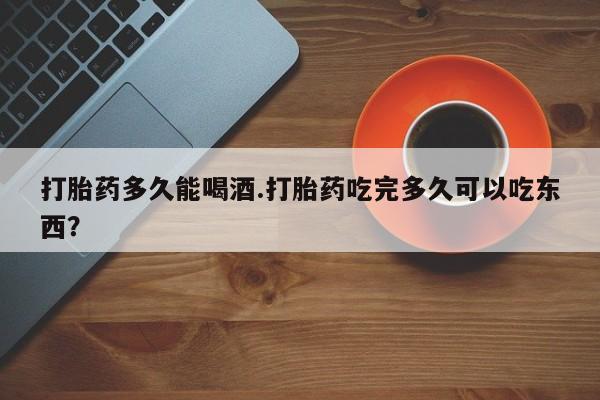 药流药在线购买打胎药多久能喝酒.打胎药吃完多久可以吃东西？