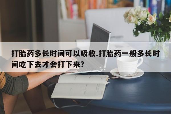 药流药在线购买打胎药多长时间可以吸收.打胎药一般多长时间吃下去才会打下来？