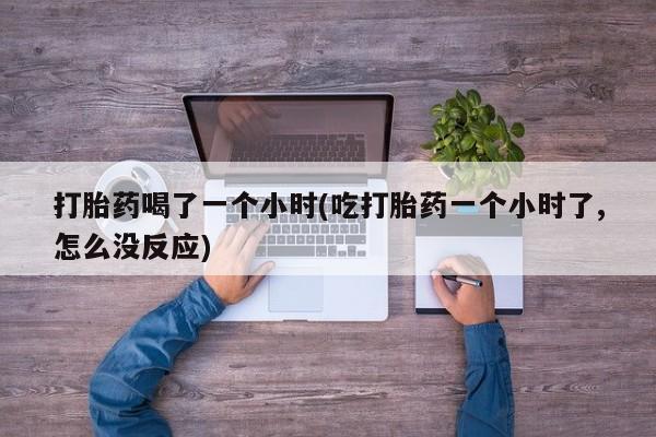 药流药在线购买打胎药喝了一个小时(吃打胎药一个小时了,怎么没反应)