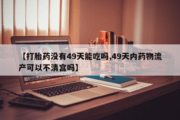 药流药在线购买【打胎药没有49天能吃吗,49天内药物流产可以不清宫吗】
