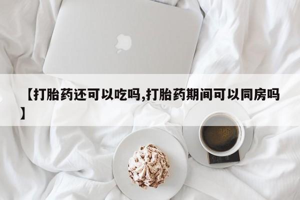 药流药在线购买【打胎药还可以吃吗,打胎药期间可以同房吗】