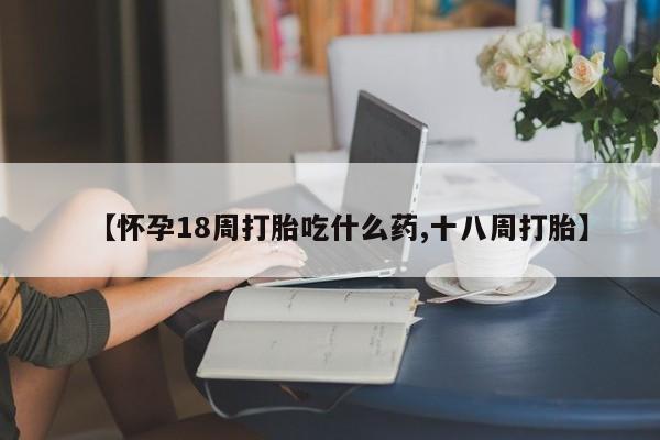 药流药在线购买【怀孕18周打胎吃什么药,十八周打胎】