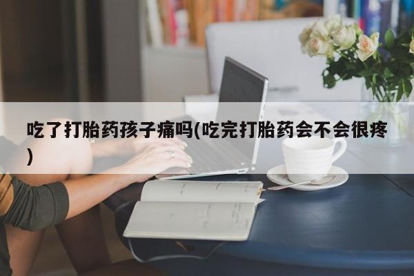 药流药在线购买吃了打胎药孩子痛吗(吃完打胎药会不会很疼)